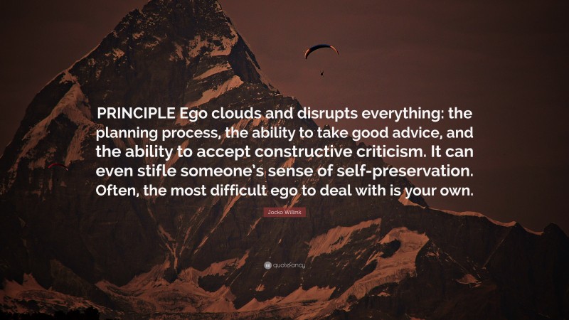 Jocko Willink Quote: “PRINCIPLE Ego clouds and disrupts everything: the planning process, the ability to take good advice, and the ability to accept constructive criticism. It can even stifle someone’s sense of self-preservation. Often, the most difficult ego to deal with is your own.”