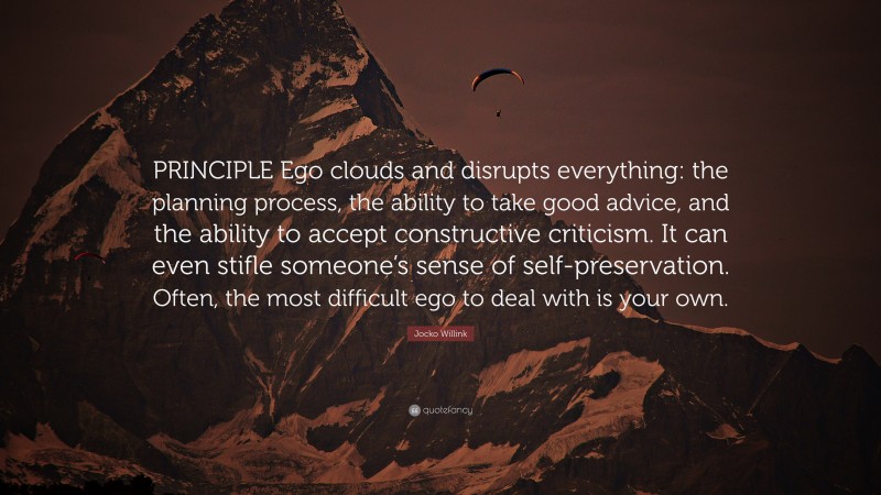 Jocko Willink Quote: “PRINCIPLE Ego clouds and disrupts everything: the planning process, the ability to take good advice, and the ability to accept constructive criticism. It can even stifle someone’s sense of self-preservation. Often, the most difficult ego to deal with is your own.”