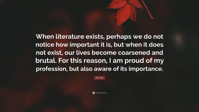 Mo Yan Quote: “When literature exists, perhaps we do not notice how important it is, but when it does not exist, our lives become coarsened and brutal. For this reason, I am proud of my profession, but also aware of its importance.”