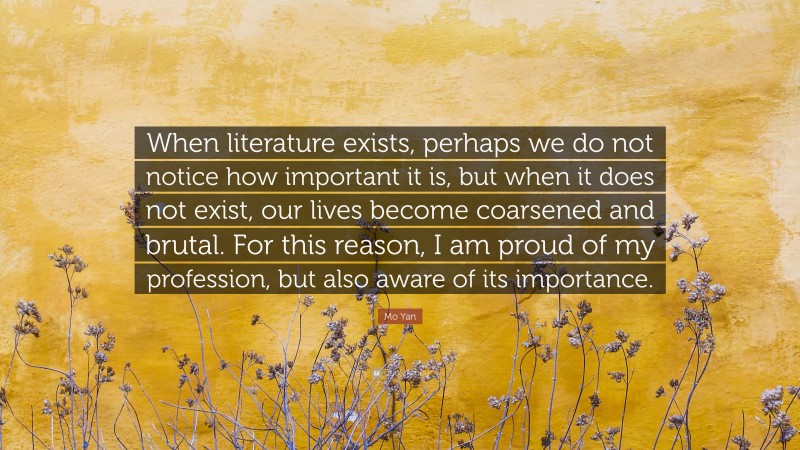 Mo Yan Quote: “When literature exists, perhaps we do not notice how important it is, but when it does not exist, our lives become coarsened and brutal. For this reason, I am proud of my profession, but also aware of its importance.”