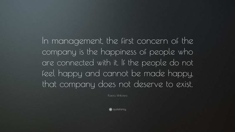 Kaoru Ishikawa Quote: “In management, the first concern of the company is the happiness of people who are connected with it. If the people do not feel happy and cannot be made happy, that company does not deserve to exist.”