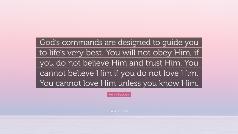 Henry Blackaby Quote: “God’s commands are designed to guide you to life’s very best. You will not obey Him, if you do not believe Him and trust Him. You cannot believe Him if you do not love Him. You cannot love Him unless you know Him.”
