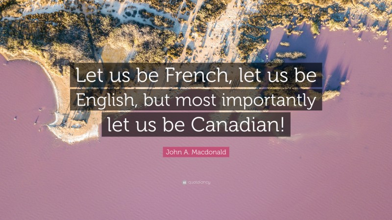 John A. Macdonald Quote: “Let us be French, let us be English, but most importantly let us be Canadian!”