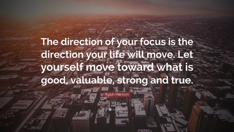 Ralph Marston Quote: “The direction of your focus is the direction your life will move. Let yourself move toward what is good, valuable, strong and true.”