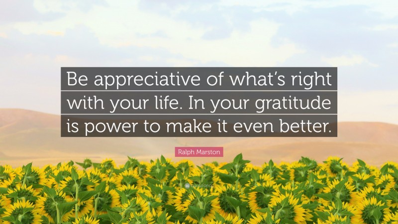 Ralph Marston Quote: “Be appreciative of what’s right with your life. In your gratitude is power to make it even better.”