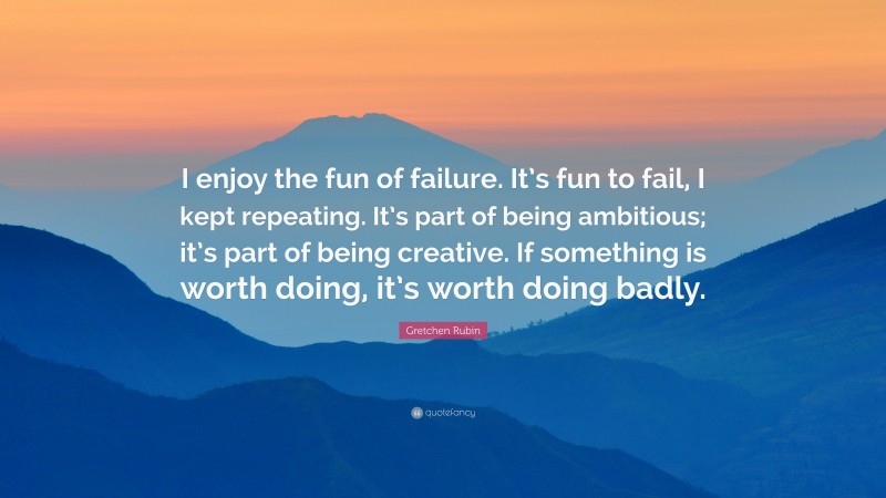 Gretchen Rubin Quote: “I enjoy the fun of failure. It’s fun to fail, I kept repeating. It’s part of being ambitious; it’s part of being creative. If something is worth doing, it’s worth doing badly.”