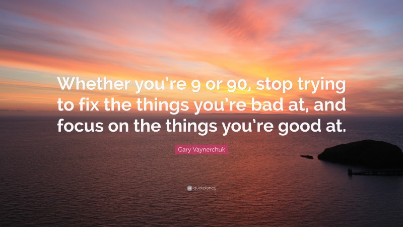 Gary Vaynerchuk Quote: “Whether you’re 9 or 90, stop trying to fix the things you’re bad at, and focus on the things you’re good at.”
