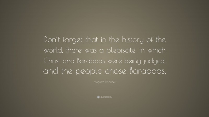 Augusto Pinochet Quote: “Don’t forget that in the history of the world, there was a plebiscite, in which Christ and Barabbas were being judged, and the people chose Barabbas.”
