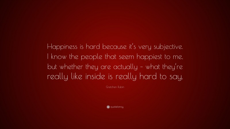 Gretchen Rubin Quote: “Happiness is hard because it’s very subjective. I know the people that seem happiest to me, but whether they are actually – what they’re really like inside is really hard to say.”
