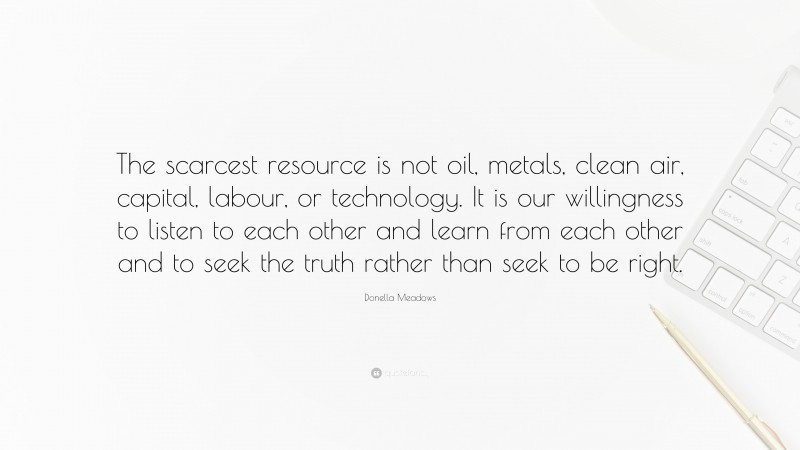 Donella Meadows Quote: “The scarcest resource is not oil, metals, clean air, capital, labour, or technology. It is our willingness to listen to each other and learn from each other and to seek the truth rather than seek to be right.”