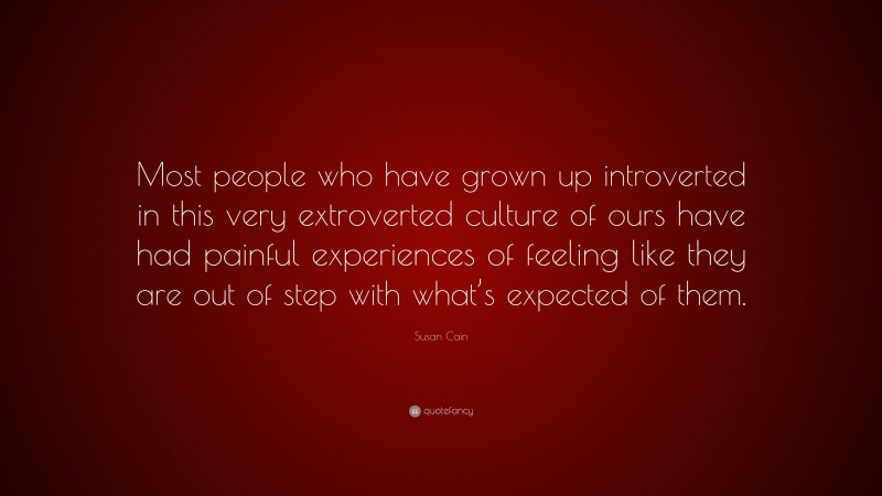 Susan Cain Quote: “Most people who have grown up introverted in this very extroverted culture of ours have had painful experiences of feeling like they are out of step with what’s expected of them.”