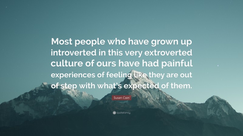 Susan Cain Quote: “Most people who have grown up introverted in this very extroverted culture of ours have had painful experiences of feeling like they are out of step with what’s expected of them.”