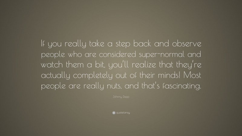 Johnny Depp Quote: “If you really take a step back and observe people who are considered super-normal and watch them a bit, you’ll realize that they’re actually completely out of their minds! Most people are really nuts, and that’s fascinating.”
