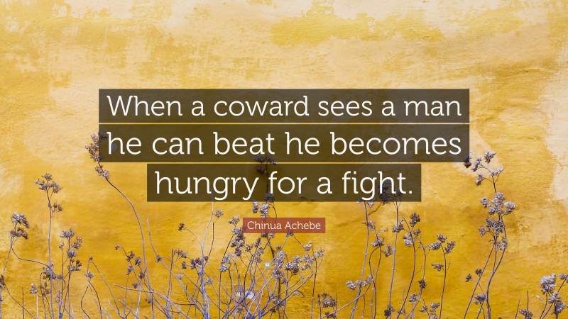 Chinua Achebe Quote: “When a coward sees a man he can beat he becomes hungry for a fight.”
