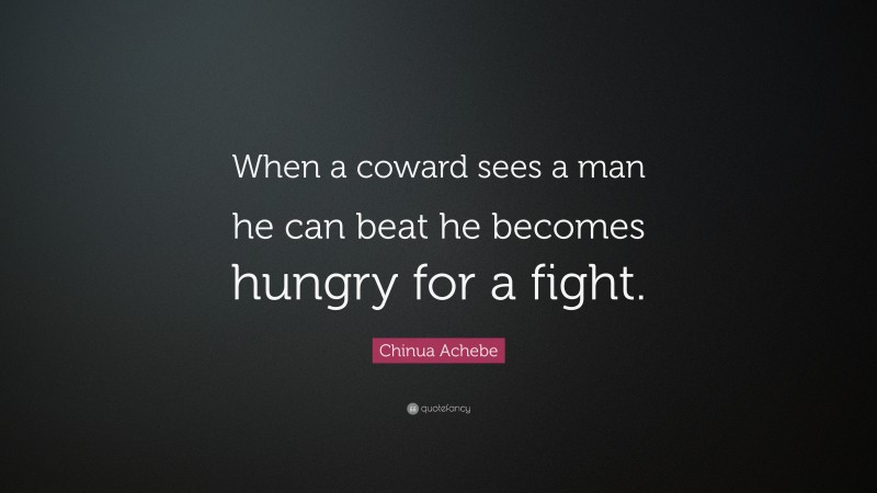 Chinua Achebe Quote: “When a coward sees a man he can beat he becomes hungry for a fight.”