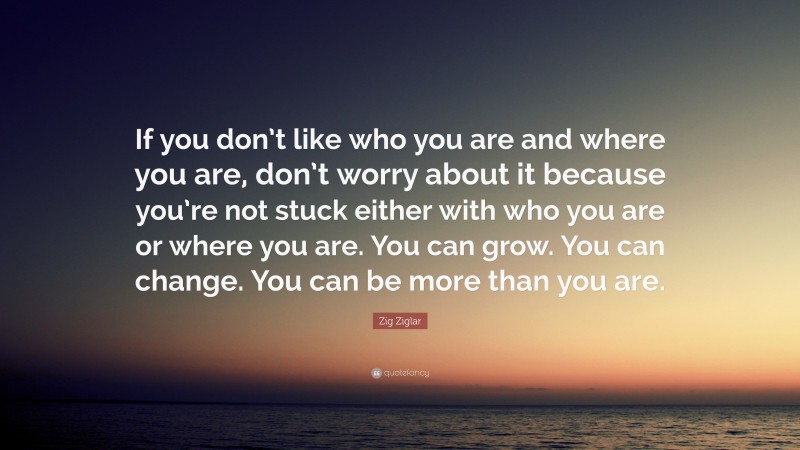 Zig Ziglar Quote: “If you don’t like who you are and where you are, don’t worry about it because you’re not stuck either with who you are or where you are. You can grow. You can change. You can be more than you are.”