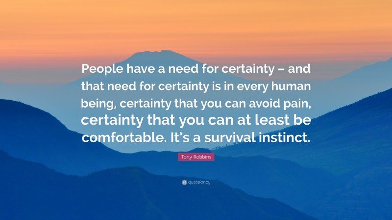 Tony Robbins Quote: “People have a need for certainty – and that need for certainty is in every human being, certainty that you can avoid pain, certainty that you can at least be comfortable. It’s a survival instinct.”