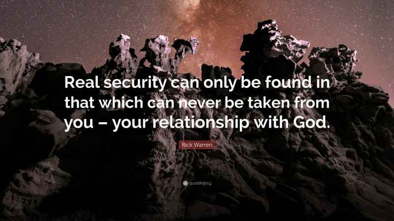 Rick Warren Quote: “Real security can only be found in that which can never be taken from you – your relationship with God.”