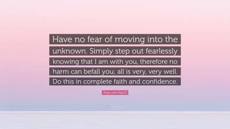 Pope John Paul II Quote: “Have no fear of moving into the unknown. Simply step out fearlessly knowing that I am with you, therefore no harm can befall you; all is very, very well. Do this in complete faith and confidence.”