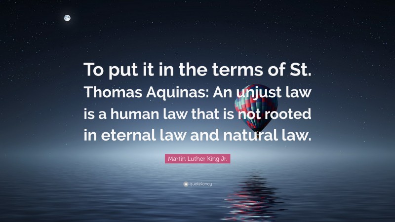 Martin Luther King Jr. Quote: “To put it in the terms of St. Thomas Aquinas: An unjust law is a human law that is not rooted in eternal law and natural law.”