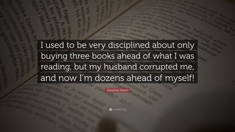 Gretchen Rubin Quote: “I used to be very disciplined about only buying three books ahead of what I was reading, but my husband corrupted me, and now I’m dozens ahead of myself!”