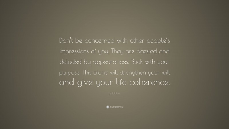 Epictetus Quote: “Don’t be concerned with other people’s impressions of you. They are dazzled and deluded by appearances. Stick with your purpose. This alone will strengthen your will and give your life coherence.”