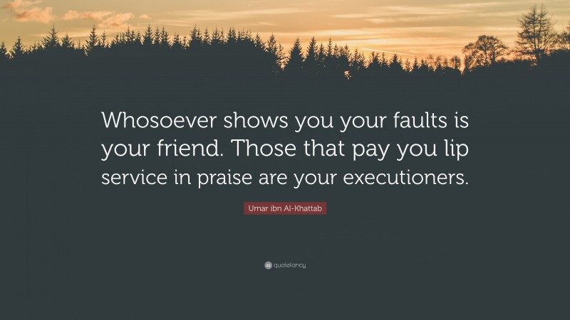 Umar ibn Al-Khattab Quote: “Whosoever shows you your faults is your friend. Those that pay you lip service in praise are your executioners.”