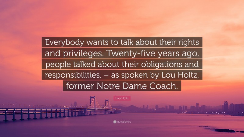 Lou Holtz Quote: “Everybody wants to talk about their rights and privileges. Twenty-five years ago, people talked about their obligations and responsibilities. – as spoken by Lou Holtz, former Notre Dame Coach.”