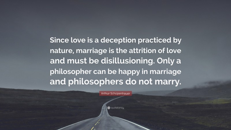 Arthur Schopenhauer Quote: “Since love is a deception practiced by nature, marriage is the attrition of love and must be disillusioning. Only a philosopher can be happy in marriage and philosophers do not marry.”