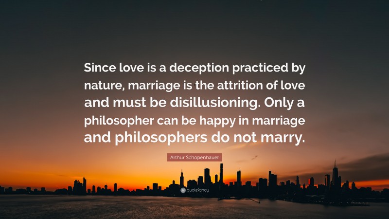 Arthur Schopenhauer Quote: “Since love is a deception practiced by nature, marriage is the attrition of love and must be disillusioning. Only a philosopher can be happy in marriage and philosophers do not marry.”