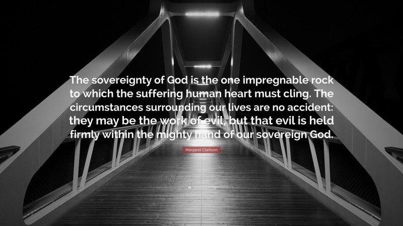 Margaret Clarkson Quote: “The sovereignty of God is the one impregnable rock to which the suffering human heart must cling. The circumstances surrounding our lives are no accident: they may be the work of evil, but that evil is held firmly within the mighty hand of our sovereign God.”