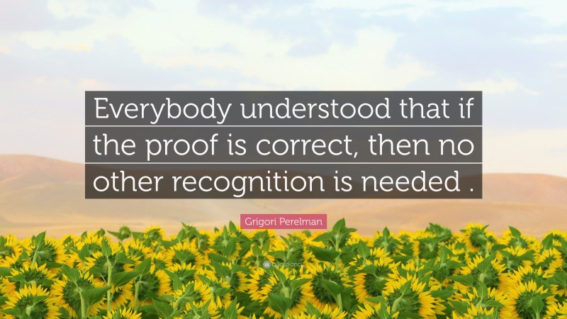 Grigori Perelman Quote: “Everybody understood that if the proof is correct, then no other recognition is needed .”