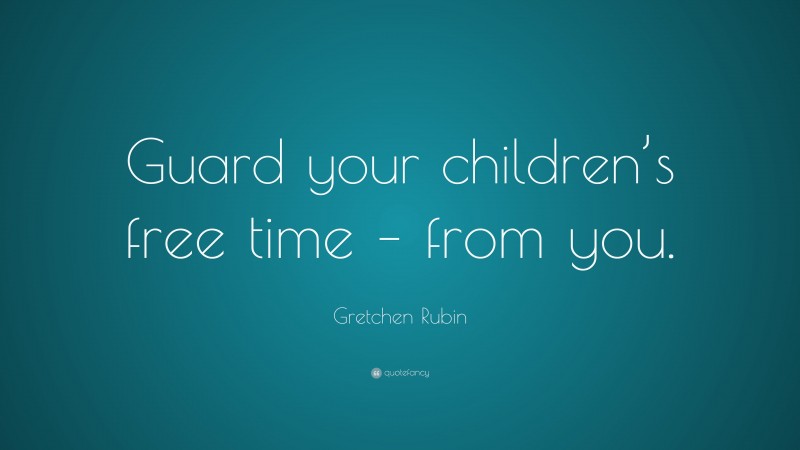 Gretchen Rubin Quote: “Guard your children’s free time – from you.”