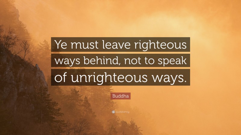 Buddha Quote: “Ye must leave righteous ways behind, not to speak of unrighteous ways.”