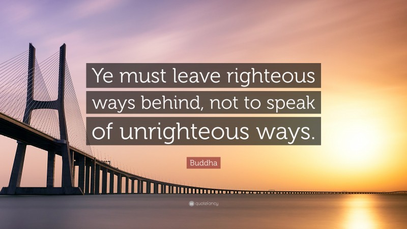 Buddha Quote: “Ye must leave righteous ways behind, not to speak of unrighteous ways.”
