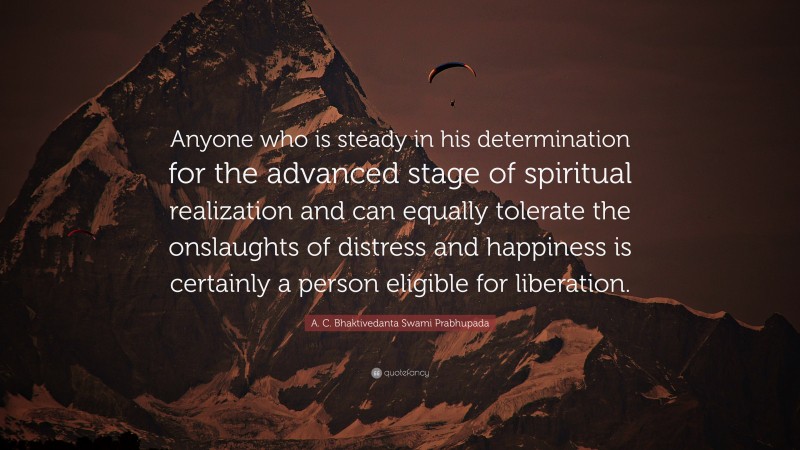 A. C. Bhaktivedanta Swami Prabhupada Quote: “Anyone who is steady in his determination for the advanced stage of spiritual realization and can equally tolerate the onslaughts of distress and happiness is certainly a person eligible for liberation.”