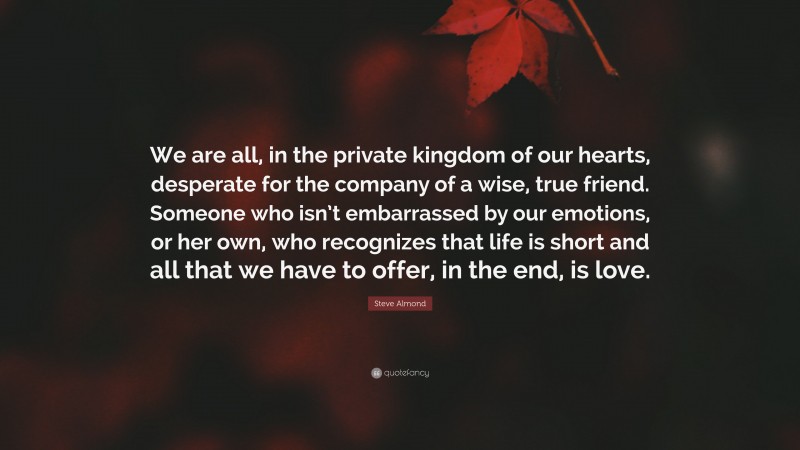 Steve Almond Quote: “We are all, in the private kingdom of our hearts, desperate for the company of a wise, true friend. Someone who isn’t embarrassed by our emotions, or her own, who recognizes that life is short and all that we have to offer, in the end, is love.”