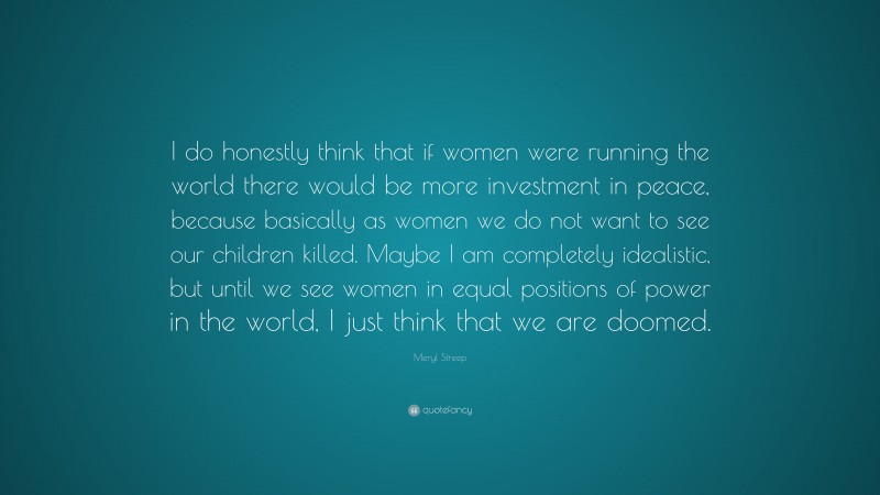 Meryl Streep Quote: “I do honestly think that if women were running the world there would be more investment in peace, because basically as women we do not want to see our children killed. Maybe I am completely idealistic, but until we see women in equal positions of power in the world, I just think that we are doomed.”