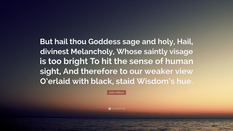 John Milton Quote: “But hail thou Goddess sage and holy, Hail, divinest Melancholy, Whose saintly visage is too bright To hit the sense of human sight, And therefore to our weaker view O’erlaid with black, staid Wisdom’s hue.”