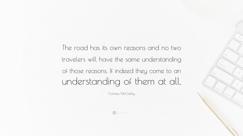 Cormac McCarthy Quote: “The road has its own reasons and no two travelers will have the same understanding of those reasons. If indeed they come to an understanding of them at all.”