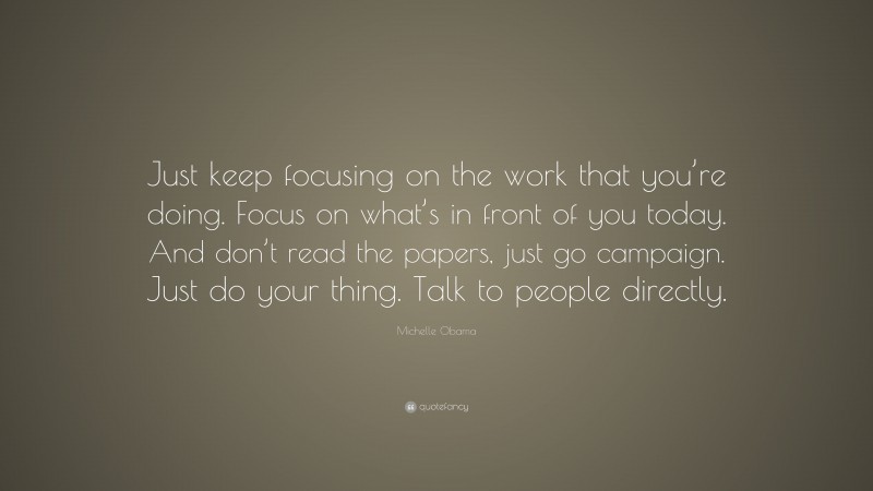 Michelle Obama Quote: “Just keep focusing on the work that you’re doing. Focus on what’s in front of you today. And don’t read the papers, just go campaign. Just do your thing. Talk to people directly.”