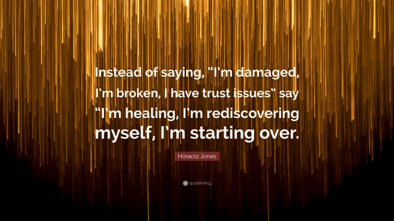 Horacio Jones Quote: “Instead of saying, “I’m damaged, I’m broken, I have trust issues” say “I’m healing, I’m rediscovering myself, I’m starting over.”