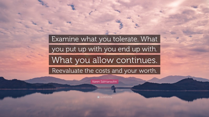 Karen Salmansohn Quote: “Examine what you tolerate. What you put up with you end up with. What you allow continues. Reevaluate the costs and your worth.”