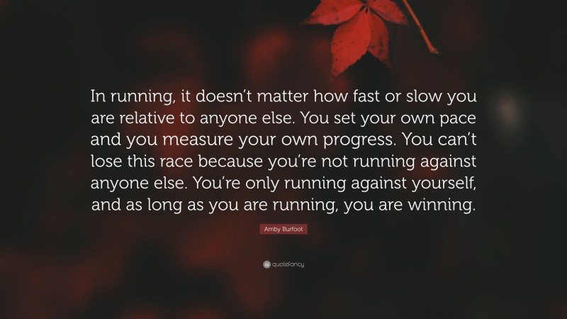Amby Burfoot Quote: “In running, it doesn’t matter how fast or slow you are relative to anyone else. You set your own pace and you measure your own progress. You can’t lose this race because you’re not running against anyone else. You’re only running against yourself, and as long as you are running, you are winning.”