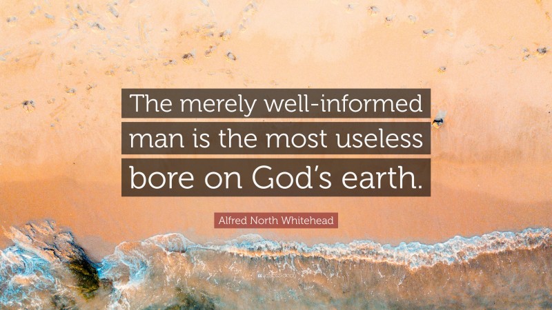 Alfred North Whitehead Quote: “The merely well-informed man is the most useless bore on God’s earth.”