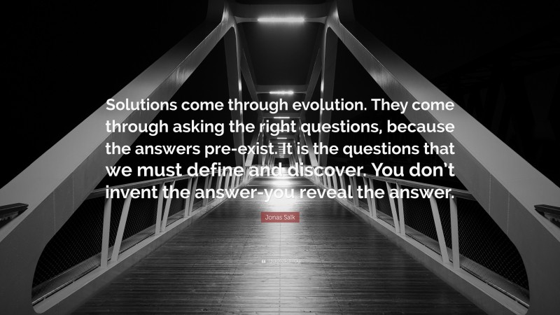 Jonas Salk Quote: “Solutions come through evolution. They come through asking the right questions, because the answers pre-exist. It is the questions that we must define and discover. You don’t invent the answer-you reveal the answer.”