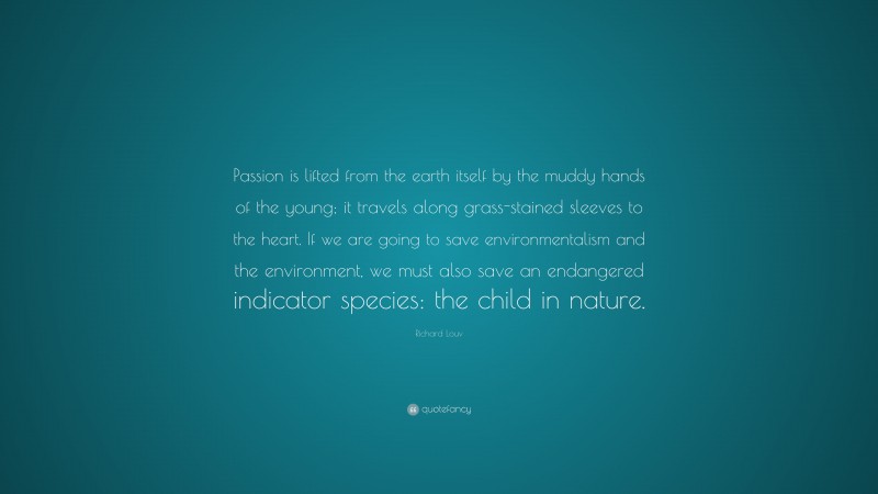 Richard Louv Quote: “Passion is lifted from the earth itself by the muddy hands of the young; it travels along grass-stained sleeves to the heart. If we are going to save environmentalism and the environment, we must also save an endangered indicator species: the child in nature.”