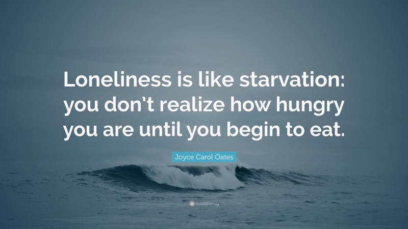 Joyce Carol Oates Quote: “Loneliness is like starvation: you don’t realize how hungry you are until you begin to eat.”