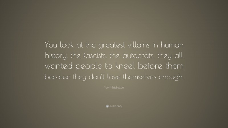 Tom Hiddleston Quote: “You look at the greatest villains in human history, the fascists, the autocrats, they all wanted people to kneel before them because they don’t love themselves enough.”