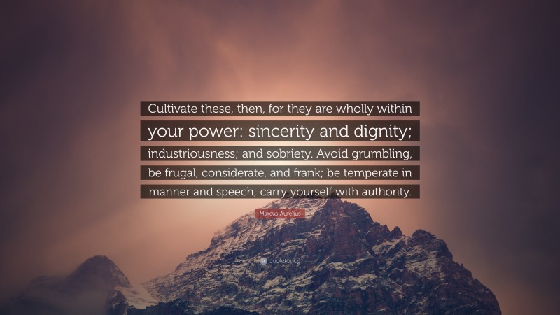 Marcus Aurelius Quote: “Cultivate these, then, for they are wholly within your power: sincerity and dignity; industriousness; and sobriety. Avoid grumbling, be frugal, considerate, and frank; be temperate in manner and speech; carry yourself with authority.”